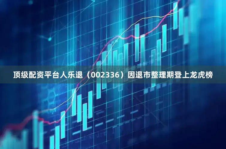 顶级配资平台人乐退（002336）因退市整理期登上龙虎榜