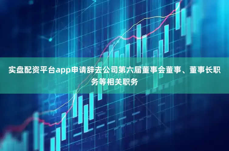 实盘配资平台app申请辞去公司第六届董事会董事、董事长职务等相关职务