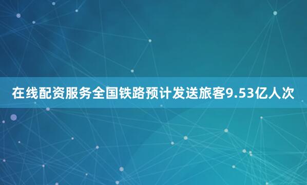 在线配资服务全国铁路预计发送旅客9.53亿人次