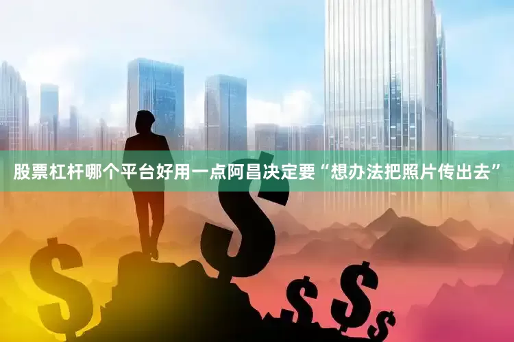 股票杠杆哪个平台好用一点阿昌决定要“想办法把照片传出去”