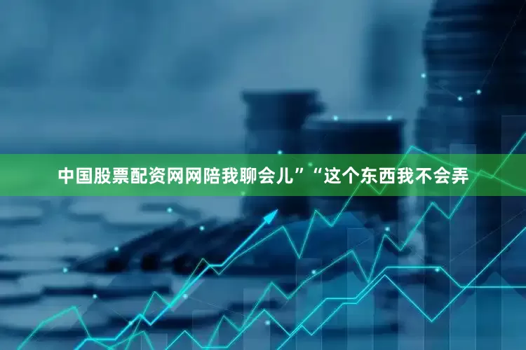 中国股票配资网网陪我聊会儿”“这个东西我不会弄