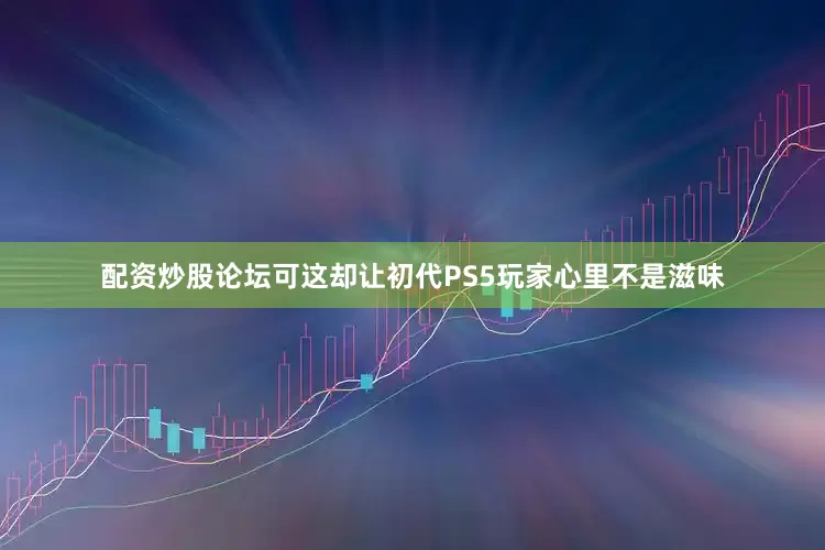 配资炒股论坛可这却让初代PS5玩家心里不是滋味