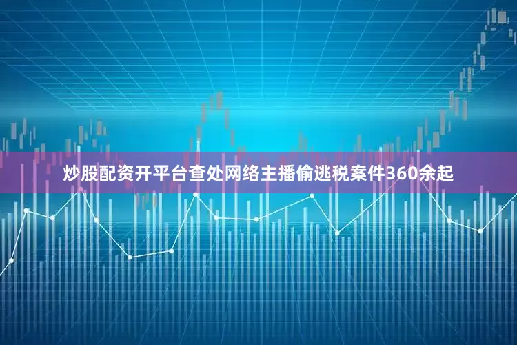 炒股配资开平台查处网络主播偷逃税案件360余起