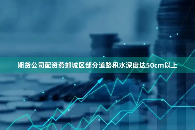 期货公司配资燕郊城区部分道路积水深度达50cm以上