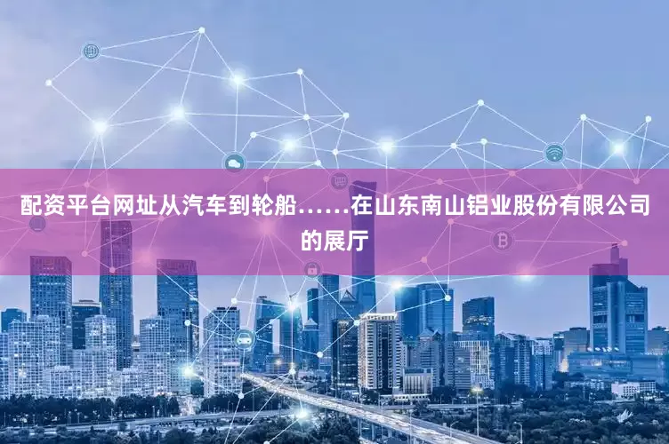 配资平台网址从汽车到轮船……在山东南山铝业股份有限公司的展厅